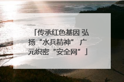 传承红色基因 弘扬“水兵精神” 广元织密“安全网”