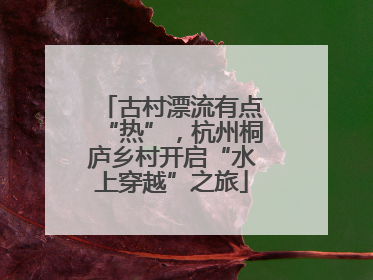 古村漂流有点“热”，杭州桐庐乡村开启“水上穿越”之旅