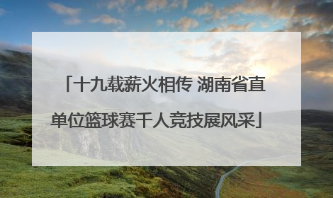 十九载薪火相传 湖南省直单位篮球赛千人竞技展风采