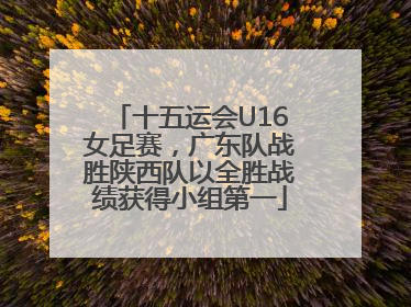 十五运会U16女足赛，广东队战胜陕西队以全胜战绩获得小组第一
