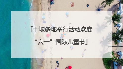 十堰多地举行活动欢度“六一”国际儿童节