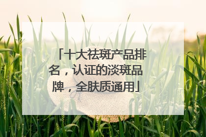 十大祛斑产品排名，认证的淡斑品牌，全肤质通用