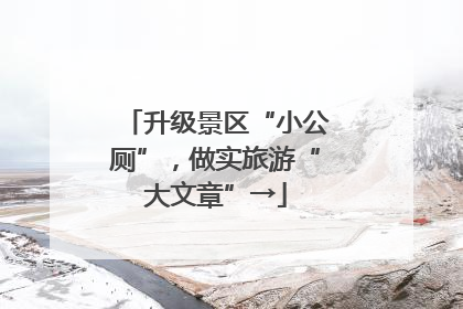 升级景区“小公厕”，做实旅游“大文章”→