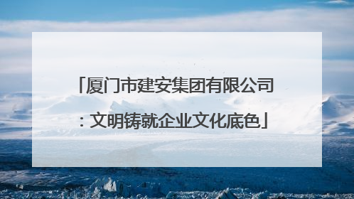 厦门市建安集团有限公司：文明铸就企业文化底色