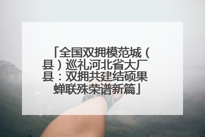 全国双拥模范城（县）巡礼河北省大厂县：双拥共建结硕果 蝉联殊荣谱新篇