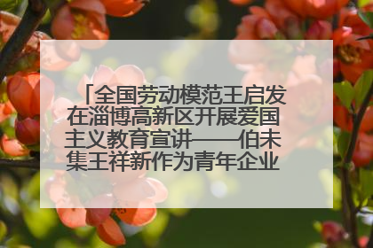 全国劳动模范王启发在淄博高新区开展爱国主义教育宣讲——伯未集王祥新作为青年企业家代表作主题演讲