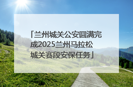兰州城关公安圆满完成2025兰州马拉松城关赛段安保任务