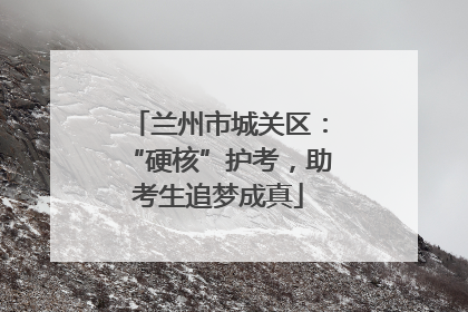 兰州市城关区：“硬核”护考，助考生追梦成真