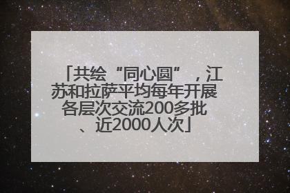 共绘“同心圆”，江苏和拉萨平均每年开展各层次交流200多批、近2000人次