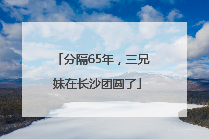 分隔65年，三兄妹在长沙团圆了