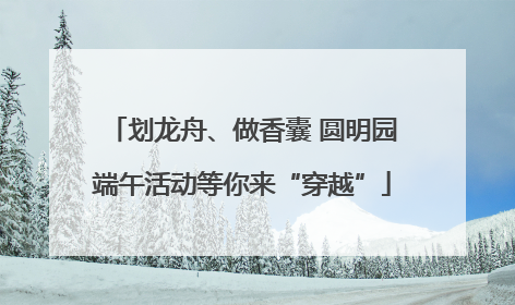 划龙舟、做香囊 圆明园端午活动等你来“穿越”