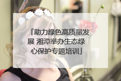 助力绿色高质量发展 湘潭举办生态绿心保护专题培训