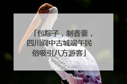 包粽子，制香囊，四川阆中古城端午民俗吸引八方游客