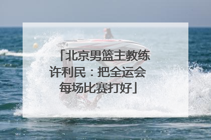 北京男篮主教练许利民：把全运会每场比赛打好