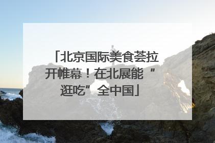 北京国际美食荟拉开帷幕！在北展能“逛吃”全中国