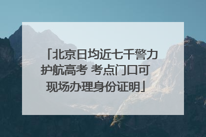 北京日均近七千警力护航高考 考点门口可现场办理身份证明