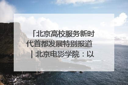 北京高校服务新时代首都发展特别报道｜北京电影学院：以光影为笔 绘就首都高质量发展新画卷