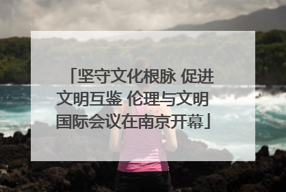 坚守文化根脉 促进文明互鉴 伦理与文明国际会议在南京开幕