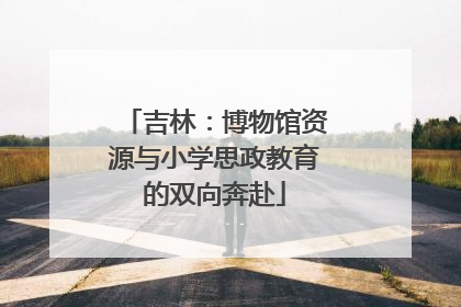 吉林：博物馆资源与小学思政教育的双向奔赴