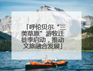 呼伦贝尔“三美草原”游牧迁徙季启动，推动文旅融合发展