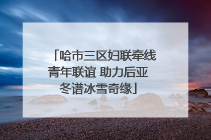 哈市三区妇联牵线青年联谊 助力后亚冬谱冰雪奇缘