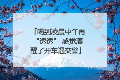 喝到凌晨中午再“透透” 感觉酒醒了开车遇交警