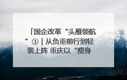 国企改革“头雁领航”③｜从负重前行到轻装上阵 重庆以“瘦身”谋“健体”