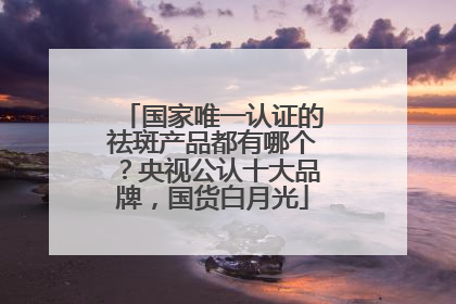 国家唯一认证的祛斑产品都有哪个？央视公认十大品牌，国货白月光