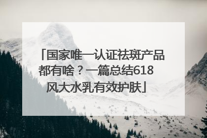 国家唯一认证祛斑产品都有啥？一篇总结618风大水乳有效护肤