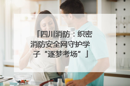 四川消防：织密消防安全网守护学子“逐梦考场”