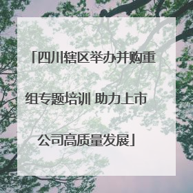 四川辖区举办并购重组专题培训 助力上市公司高质量发展