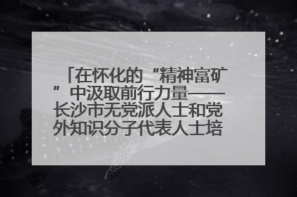 在怀化的“精神富矿”中汲取前行力量——长沙市无党派人士和党外知识分子代表人士培训班在怀化圆满举办