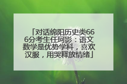 对话绵阳历史类666分考生任珂影：语文数学是优势学科，喜欢汉服，用哭释放情绪