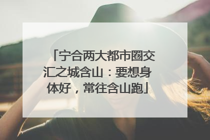 宁合两大都市圈交汇之城含山：要想身体好，常往含山跑