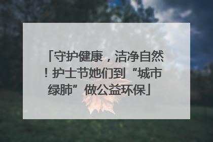 守护健康，洁净自然！护士节她们到“城市绿肺”做公益环保