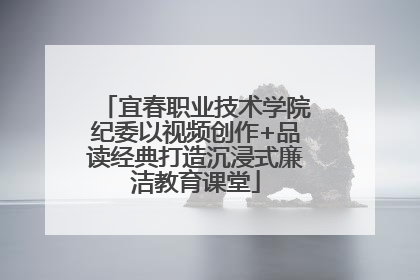 宜春职业技术学院纪委以视频创作+品读经典打造沉浸式廉洁教育课堂