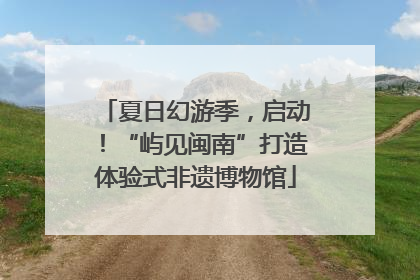 夏日幻游季，启动！“屿见闽南”打造体验式非遗博物馆