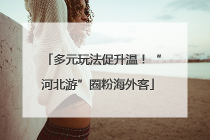 多元玩法促升温！“河北游”圈粉海外客