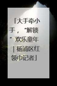大手牵小手，“解锁”欢乐童年｜杨浦区红领巾记者