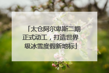 太仓阿尔卑斯二期正式动工，打造世界级冰雪度假新地标