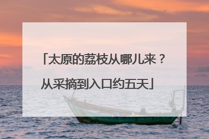太原的荔枝从哪儿来？从采摘到入口约五天
