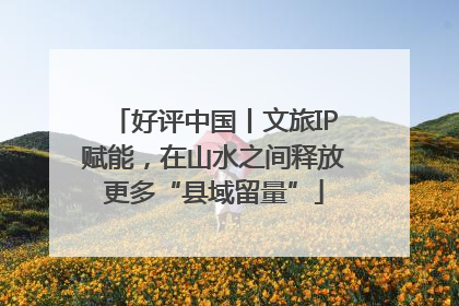 好评中国丨文旅IP赋能，在山水之间释放更多“县域留量”