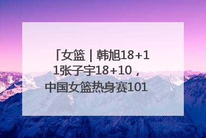 女篮｜韩旭18+11张子宇18+10，中国女篮热身赛101比92胜日本