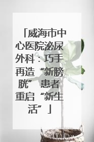 威海市中心医院泌尿外科：巧手再造“新膀胱” 患者重启“新生活”