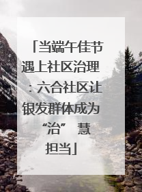 当端午佳节遇上社区治理：六合社区让银发群体成为 “治” 慧担当