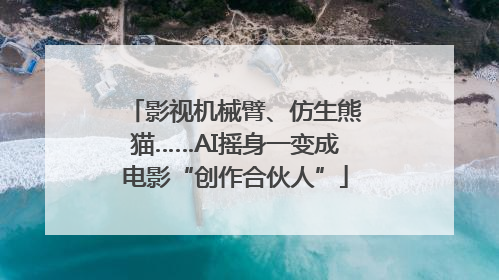 影视机械臂、仿生熊猫……AI摇身一变成电影“创作合伙人”