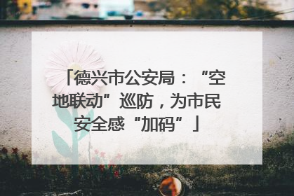 德兴市公安局：“空地联动”巡防，为市民安全感“加码”
