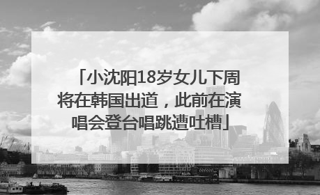 小沈阳18岁女儿下周将在韩国出道，此前在演唱会登台唱跳遭吐槽