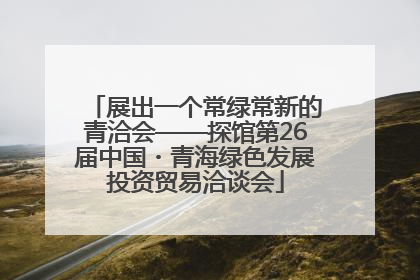 展出一个常绿常新的青洽会——探馆第26届中国・青海绿色发展投资贸易洽谈会