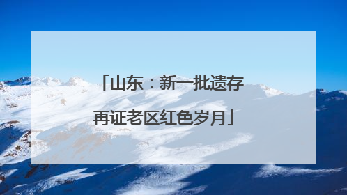 山东：新一批遗存再证老区红色岁月